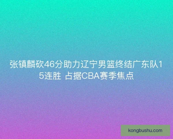 张镇麟砍46分助力辽宁男篮终结广东队15连胜 占据CBA赛季焦点